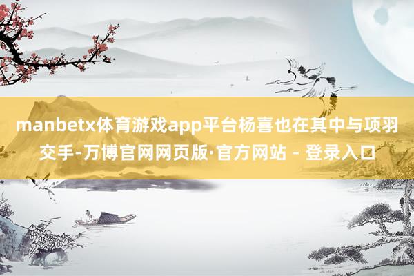 manbetx体育游戏app平台杨喜也在其中与项羽交手-万博官网网页版·官方网站 - 登录入口