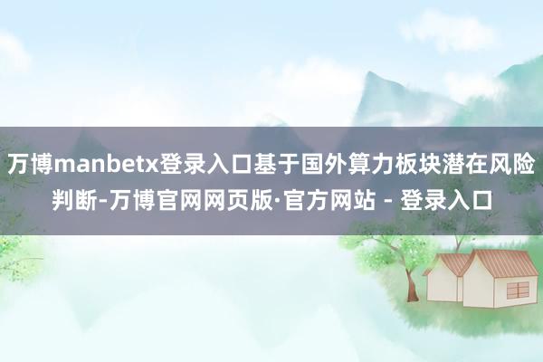 万博manbetx登录入口基于国外算力板块潜在风险判断-万博官网网页版·官方网站 - 登录入口