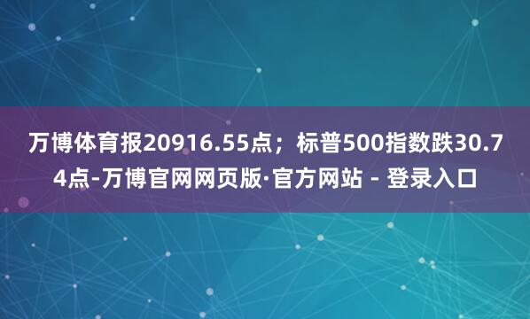 万博体育报20916.55点;标普500指数跌30.74点-万博官网网页版·官方网站 - 登录入口