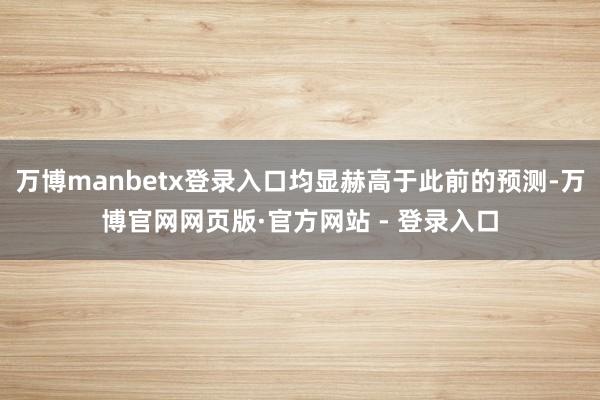 万博manbetx登录入口均显赫高于此前的预测-万博官网网页版·官方网站 - 登录入口