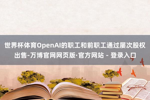 世界杯体育OpenAI的职工和前职工通过屡次股权出售-万博官网网页版·官方网站 - 登录入口