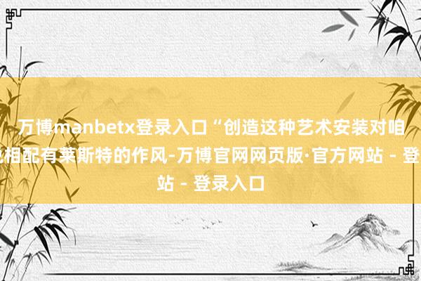 万博manbetx登录入口“创造这种艺术安装对咱们来说相配有莱斯特的作风-万博官网网页版·官方网站 - 登录入口