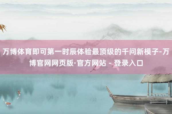 万博体育即可第一时辰体验最顶级的千问新模子-万博官网网页版·官方网站 - 登录入口