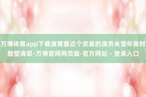 万博体育app下载演黄蓉这个变装的演员米雪年青时脸型清翠-万博官网网页版·官方网站 - 登录入口