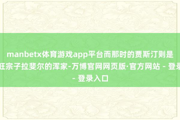 manbetx体育游戏app平台而那时的贾斯汀则是昂托旺宗子拉斐尔的浑家-万博官网网页版·官方网站 - 登录入口