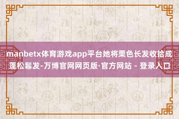 manbetx体育游戏app平台她将栗色长发收拾成蓬松鬈发-万博官网网页版·官方网站 - 登录入口