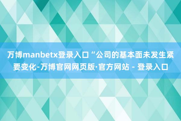 万博manbetx登录入口　　“公司的基本面未发生紧要变化-万博官网网页版·官方网站 - 登录入口