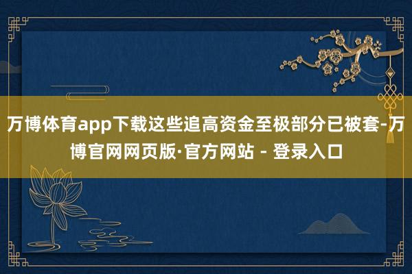 万博体育app下载这些追高资金至极部分已被套-万博官网网页版·官方网站 - 登录入口