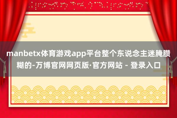 manbetx体育游戏app平台整个东说念主迷腌臜糊的-万博官网网页版·官方网站 - 登录入口