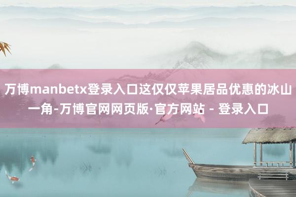 万博manbetx登录入口这仅仅苹果居品优惠的冰山一角-万博官网网页版·官方网站 - 登录入口