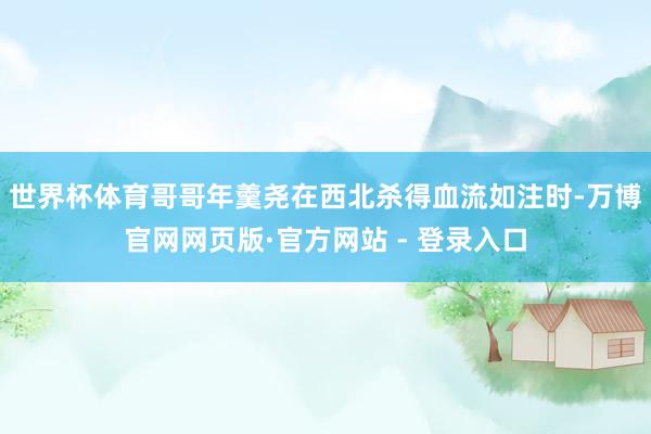 世界杯体育哥哥年羹尧在西北杀得血流如注时-万博官网网页版·官方网站 - 登录入口