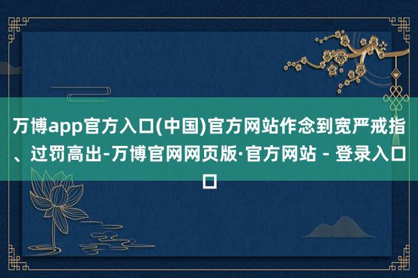 万博app官方入口(中国)官方网站作念到宽严戒指、过罚高出-万博官网网页版·官方网站 - 登录入口