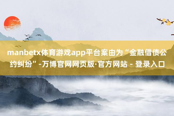 manbetx体育游戏app平台案由为“金融借债公约纠纷”-万博官网网页版·官方网站 - 登录入口