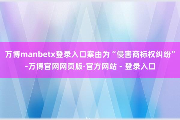 万博manbetx登录入口案由为“侵害商标权纠纷”-万博官网网页版·官方网站 - 登录入口