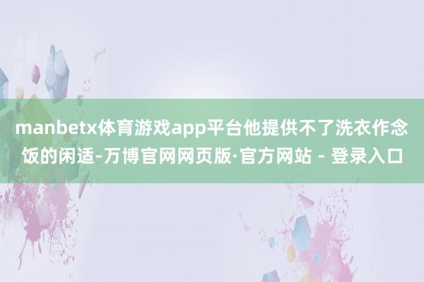 manbetx体育游戏app平台他提供不了洗衣作念饭的闲适-万博官网网页版·官方网站 - 登录入口