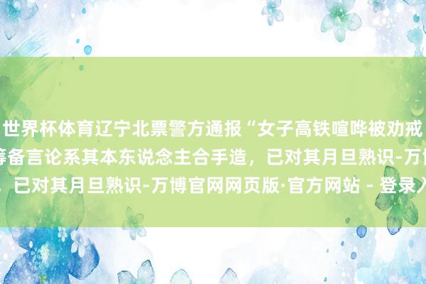 世界杯体育辽宁北票警方通报“女子高铁喧哗被劝戒后叫嚣全家体制内”：筹备言论系其本东说念主合手造，已对其月旦熟识-万博官网网页版·官方网站 - 登录入口