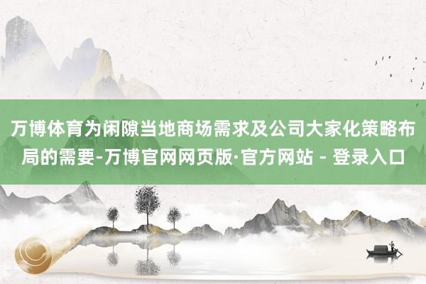 万博体育　　为闲隙当地商场需求及公司大家化策略布局的需要-万博官网网页版·官方网站 - 登录入口