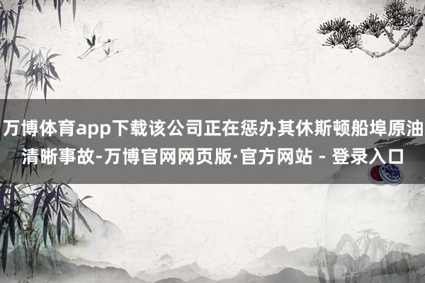 万博体育app下载该公司正在惩办其休斯顿船埠原油清晰事故-万博官网网页版·官方网站 - 登录入口
