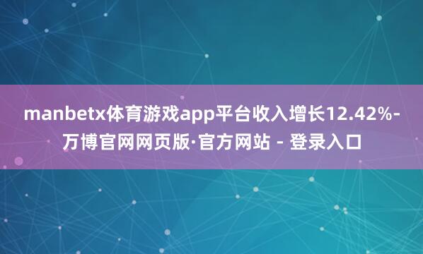 manbetx体育游戏app平台收入增长12.42%-万博官网网页版·官方网站 - 登录入口