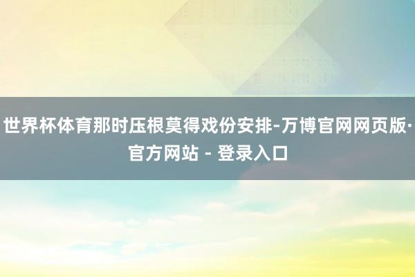 世界杯体育那时压根莫得戏份安排-万博官网网页版·官方网站 - 登录入口