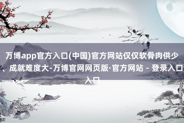 万博app官方入口(中国)官方网站仅仅软骨肉供少、成就难度大-万博官网网页版·官方网站 - 登录入口