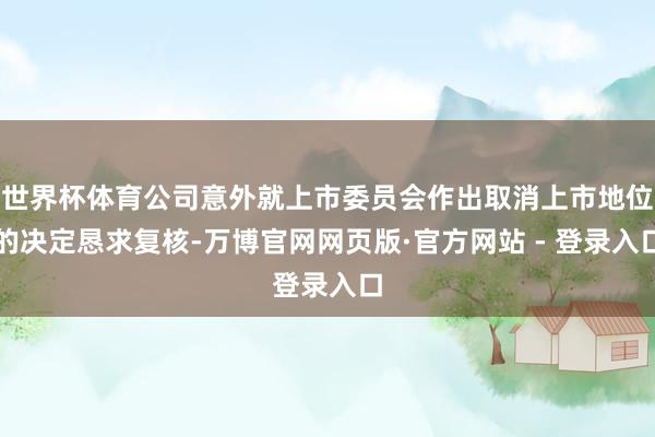 世界杯体育公司意外就上市委员会作出取消上市地位的决定恳求复核-万博官网网页版·官方网站 - 登录入口