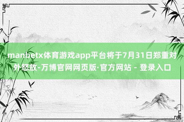 manbetx体育游戏app平台将于7月31日郑重对外怒放-万博官网网页版·官方网站 - 登录入口