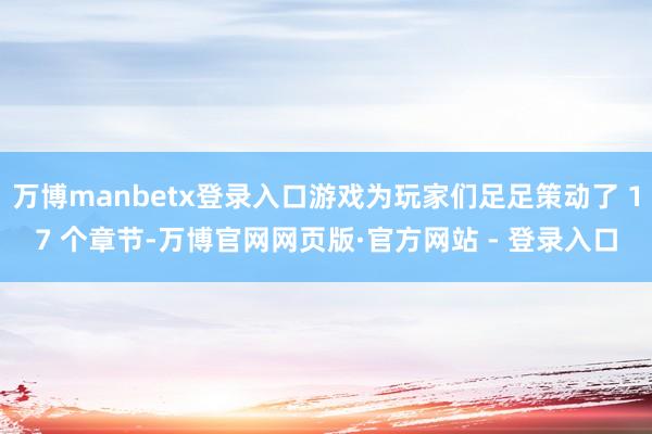 万博manbetx登录入口游戏为玩家们足足策动了 17 个章节-万博官网网页版·官方网站 - 登录入口