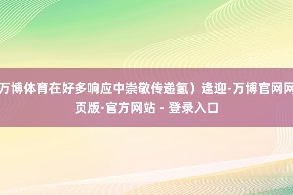 万博体育在好多响应中崇敬传递氢）逢迎-万博官网网页版·官方网站 - 登录入口