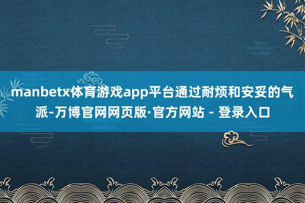 manbetx体育游戏app平台通过耐烦和安妥的气派-万博官网网页版·官方网站 - 登录入口