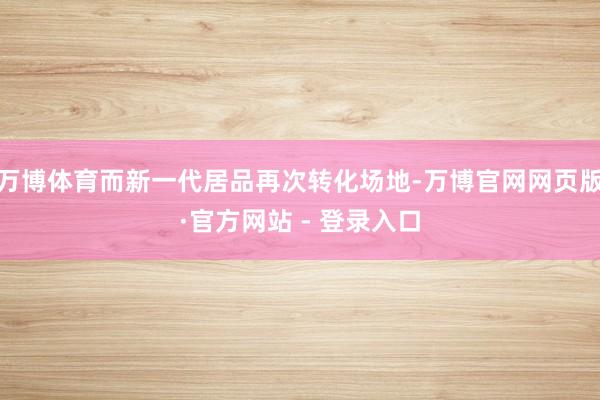 万博体育而新一代居品再次转化场地-万博官网网页版·官方网站 - 登录入口