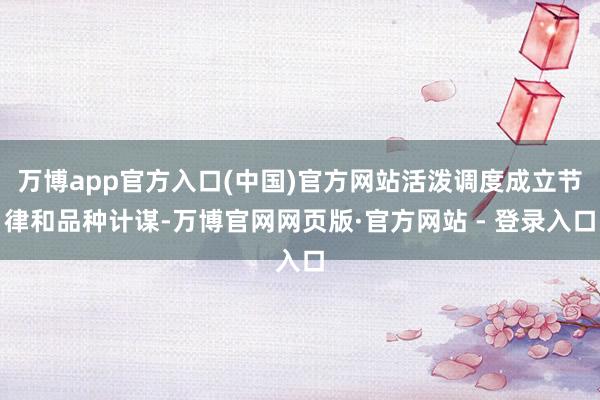 万博app官方入口(中国)官方网站活泼调度成立节律和品种计谋-万博官网网页版·官方网站 - 登录入口