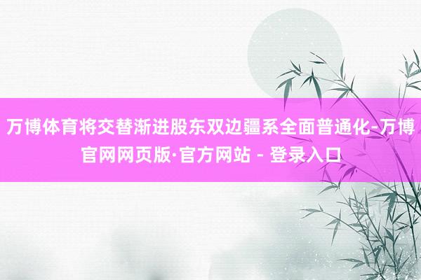 万博体育将交替渐进股东双边疆系全面普通化-万博官网网页版·官方网站 - 登录入口