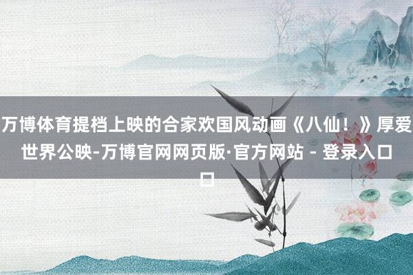 万博体育提档上映的合家欢国风动画《八仙！》厚爱世界公映-万博官网网页版·官方网站 - 登录入口