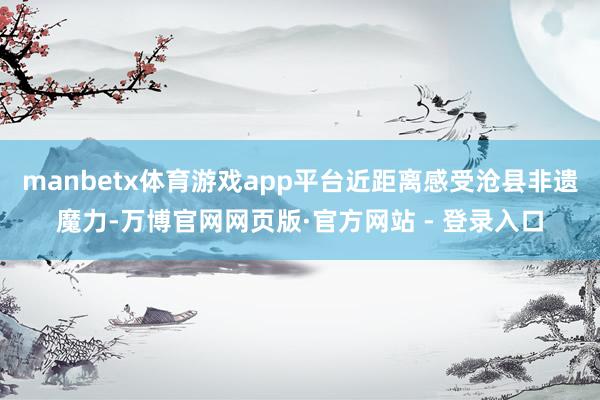 manbetx体育游戏app平台近距离感受沧县非遗魔力-万博官网网页版·官方网站 - 登录入口