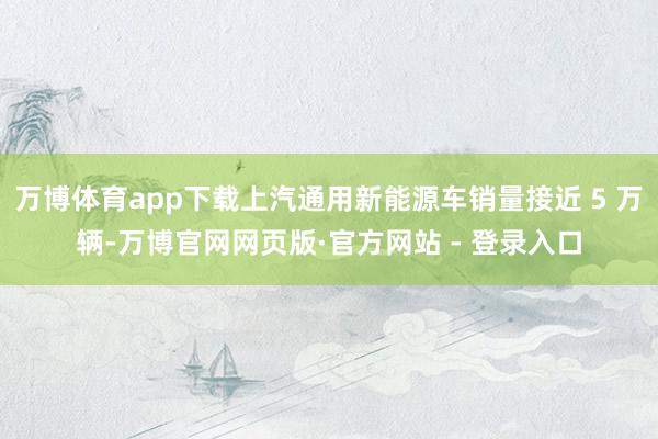 万博体育app下载上汽通用新能源车销量接近 5 万辆-万博官网网页版·官方网站 - 登录入口