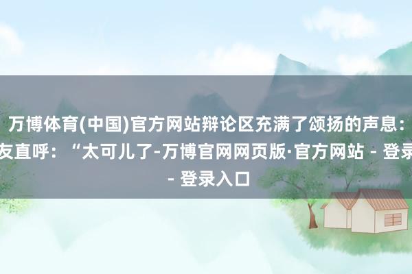 万博体育(中国)官方网站辩论区充满了颂扬的声息：有网友直呼：“太可儿了-万博官网网页版·官方网站 - 登录入口