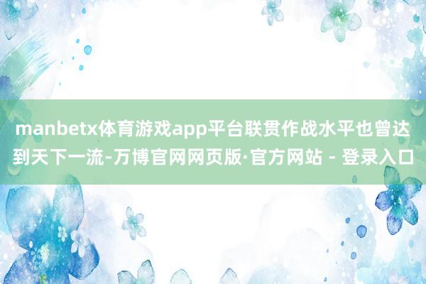 manbetx体育游戏app平台联贯作战水平也曾达到天下一流-万博官网网页版·官方网站 - 登录入口