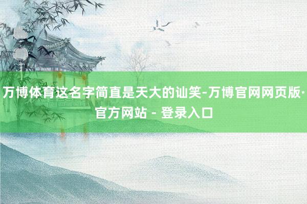 万博体育这名字简直是天大的讪笑-万博官网网页版·官方网站 - 登录入口