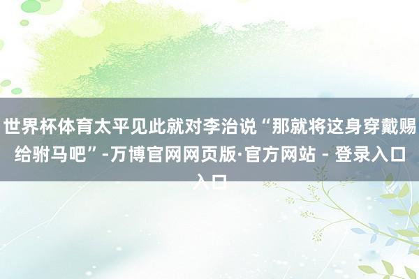 世界杯体育太平见此就对李治说“那就将这身穿戴赐给驸马吧”-万博官网网页版·官方网站 - 登录入口