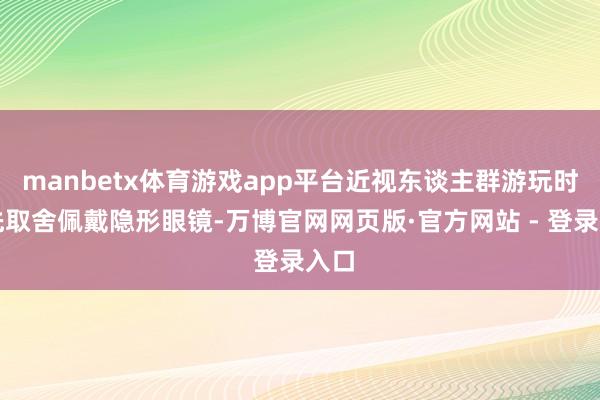 manbetx体育游戏app平台近视东谈主群游玩时优先取舍佩戴隐形眼镜-万博官网网页版·官方网站 - 登录入口