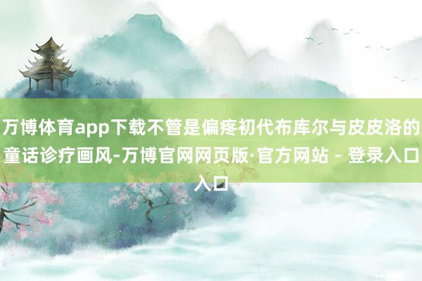 万博体育app下载不管是偏疼初代布库尔与皮皮洛的童话诊疗画风-万博官网网页版·官方网站 - 登录入口