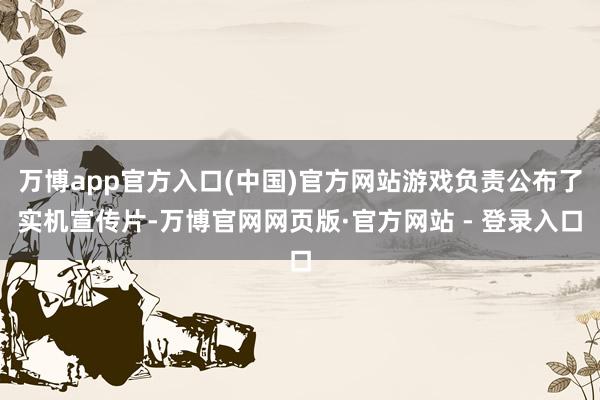 万博app官方入口(中国)官方网站游戏负责公布了实机宣传片-万博官网网页版·官方网站 - 登录入口