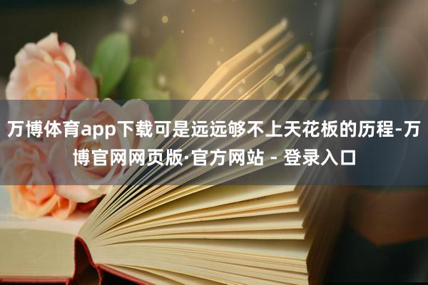 万博体育app下载可是远远够不上天花板的历程-万博官网网页版·官方网站 - 登录入口