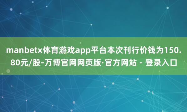manbetx体育游戏app平台本次刊行价钱为150.80元/股-万博官网网页版·官方网站 - 登录入口