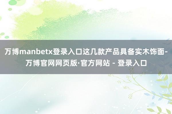万博manbetx登录入口这几款产品具备实木饰面-万博官网网页版·官方网站 - 登录入口
