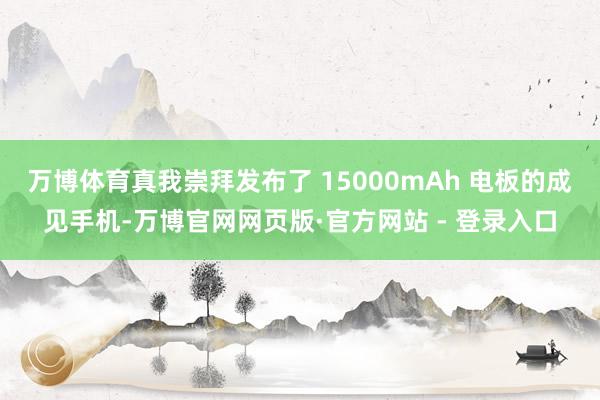 万博体育真我崇拜发布了 15000mAh 电板的成见手机-万博官网网页版·官方网站 - 登录入口