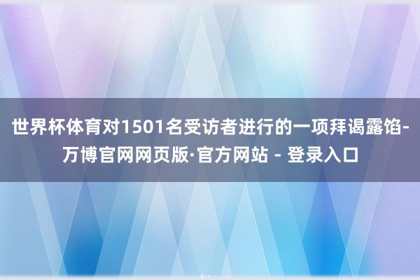 世界杯体育对1501名受访者进行的一项拜谒露馅-万博官网网页版·官方网站 - 登录入口