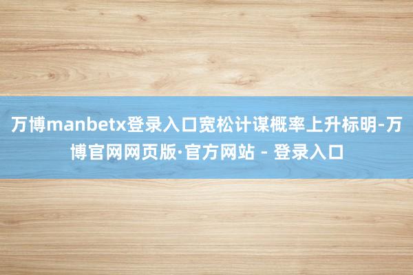万博manbetx登录入口宽松计谋概率上升标明-万博官网网页版·官方网站 - 登录入口