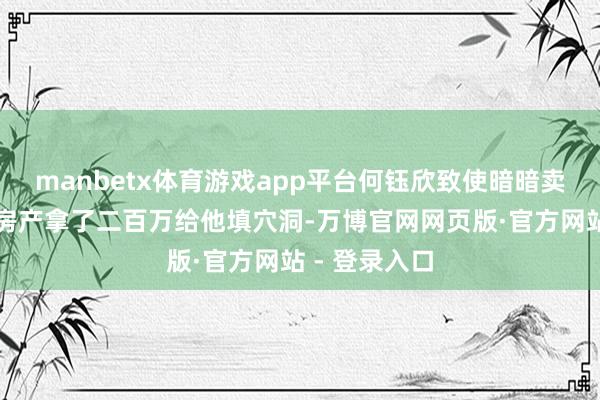 manbetx体育游戏app平台何钰欣致使暗暗卖了我方婚前房产拿了二百万给他填穴洞-万博官网网页版·官方网站 - 登录入口